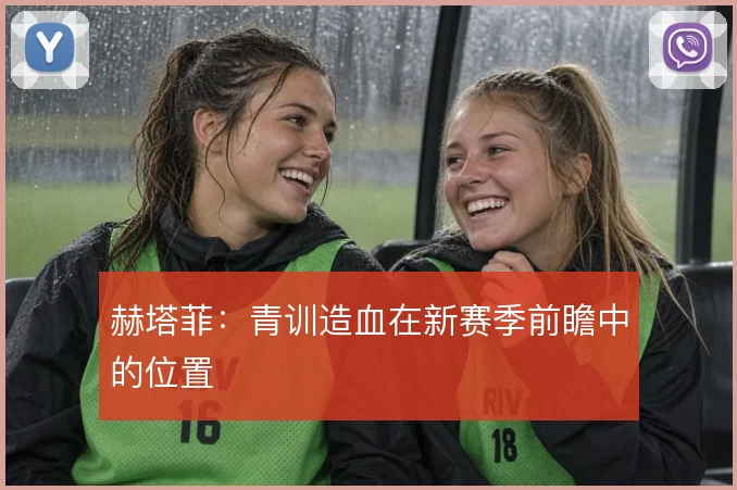 赫塔菲:青训造血在新赛季前瞻中的位置