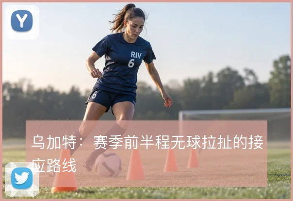 乌加特:赛季前半程无球拉扯的接应路线