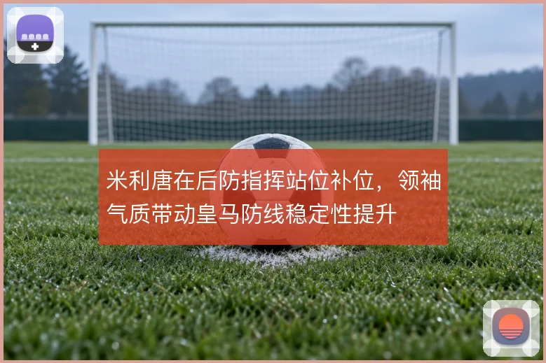 米利唐在后防指挥站位补位,领袖气质带动皇马防线稳定性提升