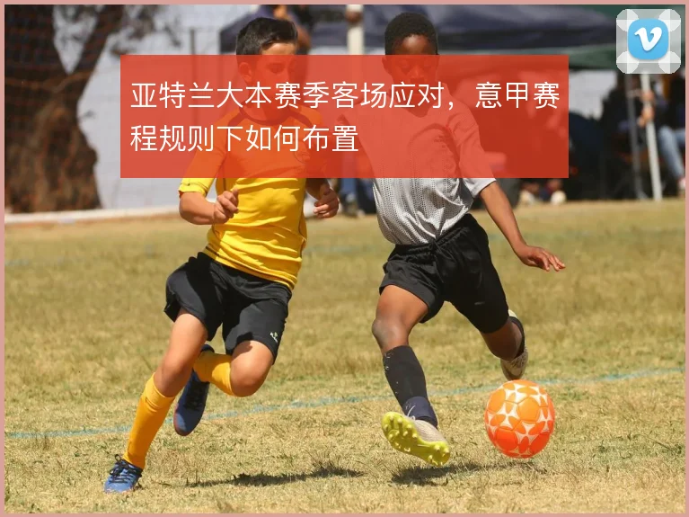 亚特兰大本赛季客场应对，意甲赛程规则下如何布置