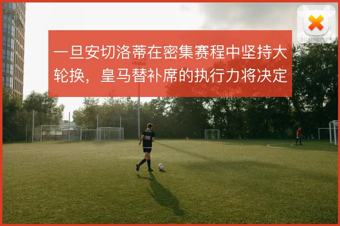 一旦安切洛蒂在密集赛程中坚持大轮换,皇马替补席的执行力将决定下限
