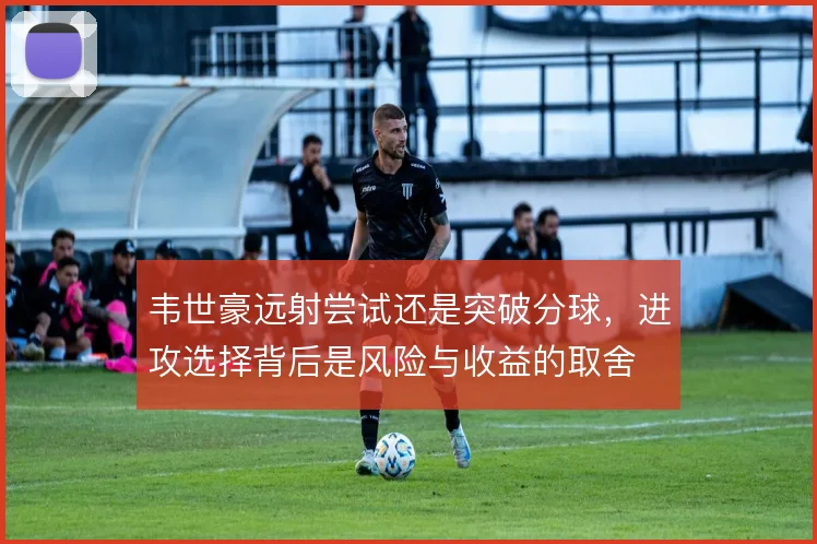 韦世豪远射尝试还是突破分球，进攻选择背后是风险与收益的取舍