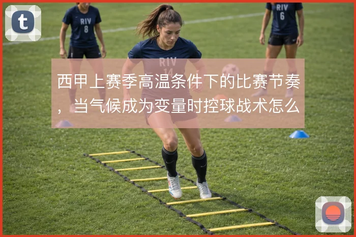西甲上赛季高温条件下的比赛节奏，当气候成为变量时控球战术怎么解