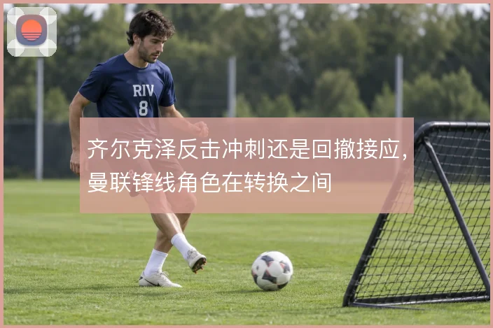 齐尔克泽反击冲刺还是回撤接应，曼联锋线角色在转换之间