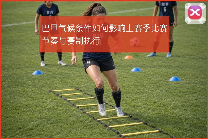 巴甲气候条件如何影响上赛季比赛节奏与赛制执行