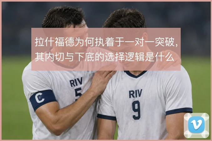 拉什福德为何执着于一对一突破,其内切与下底的选择逻辑是什么