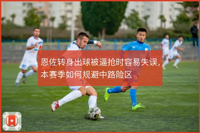 恩佐转身出球被逼抢时容易失误,本赛季如何规避中路险区