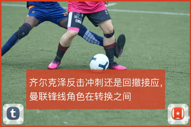 齐尔克泽反击冲刺还是回撤接应，曼联锋线角色在转换之间