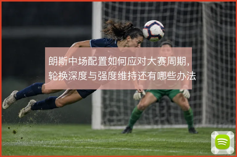 朗斯中场配置如何应对大赛周期,轮换深度与强度维持还有哪些办法