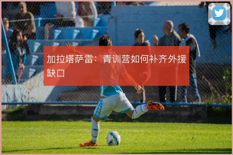 加拉塔萨雷:青训营如何补齐外援缺口
