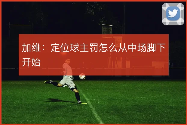 加维:定位球主罚怎么从中场脚下开始
