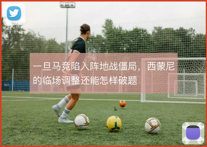 一旦马竞陷入阵地战僵局,西蒙尼的临场调整还能怎样破题
