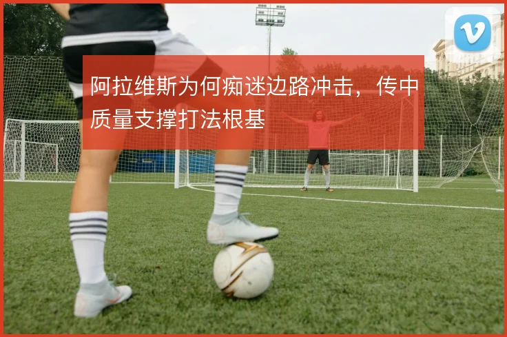 阿拉维斯为何痴迷边路冲击，传中质量支撑打法根基