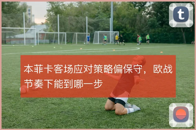 本菲卡客场应对策略偏保守，欧战节奏下能到哪一步