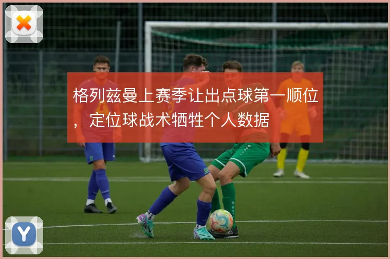 格列兹曼上赛季让出点球第一顺位，定位球战术牺牲个人数据