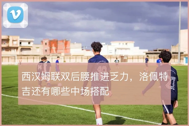 西汉姆联双后腰推进乏力，洛佩特吉还有哪些中场搭配