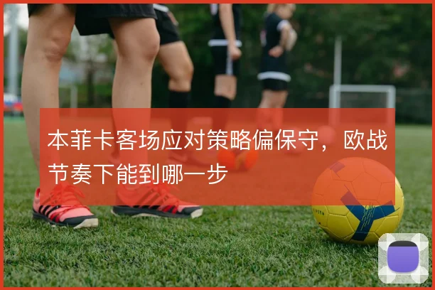本菲卡客场应对策略偏保守，欧战节奏下能到哪一步