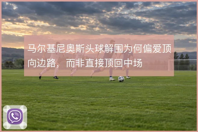 马尔基尼奥斯头球解围为何偏爱顶向边路,而非直接顶回中场