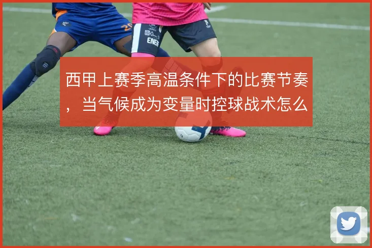 西甲上赛季高温条件下的比赛节奏，当气候成为变量时控球战术怎么解