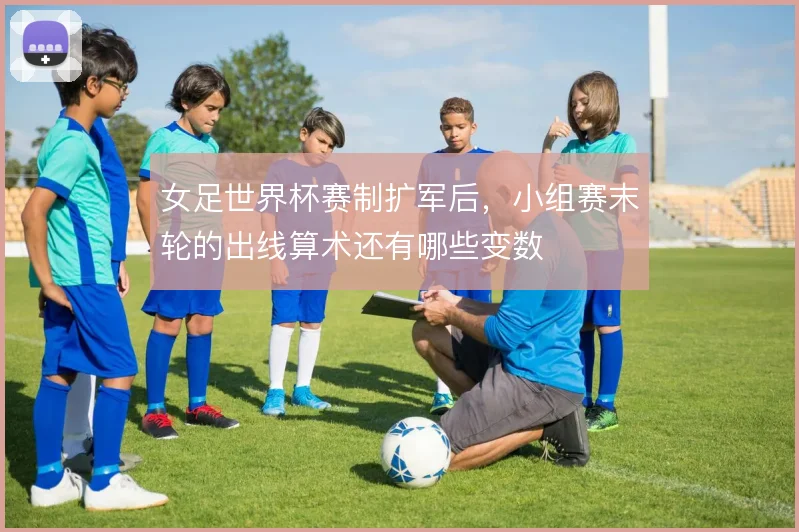 女足世界杯赛制扩军后，小组赛末轮的出线算术还有哪些变数