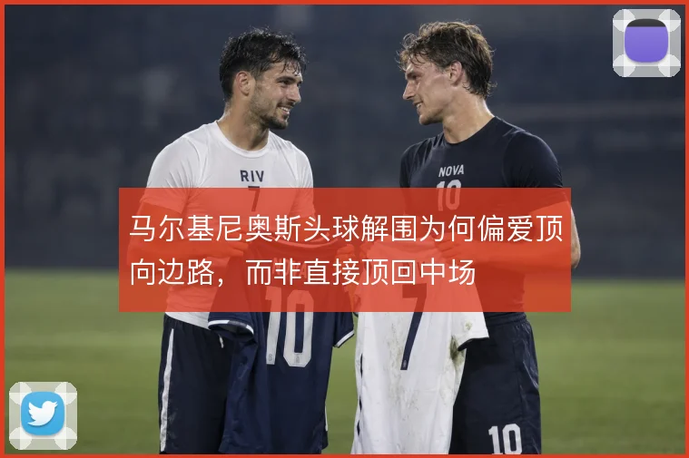 马尔基尼奥斯头球解围为何偏爱顶向边路，而非直接顶回中场