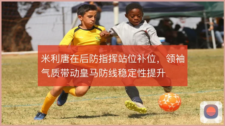 米利唐在后防指挥站位补位，领袖气质带动皇马防线稳定性提升