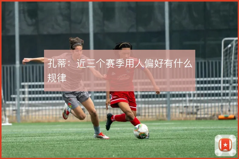 孔蒂:近三个赛季用人偏好有什么规律