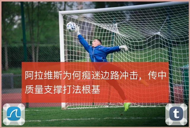 阿拉维斯为何痴迷边路冲击,传中质量支撑打法根基